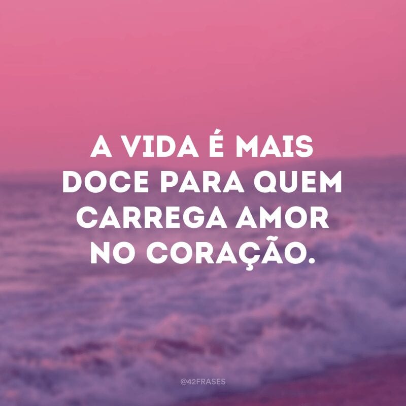 A vida é mais doce para quem carrega amor no coração.