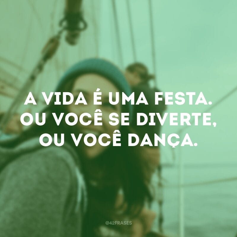 A vida é uma festa. Ou você se diverte, ou você dança.