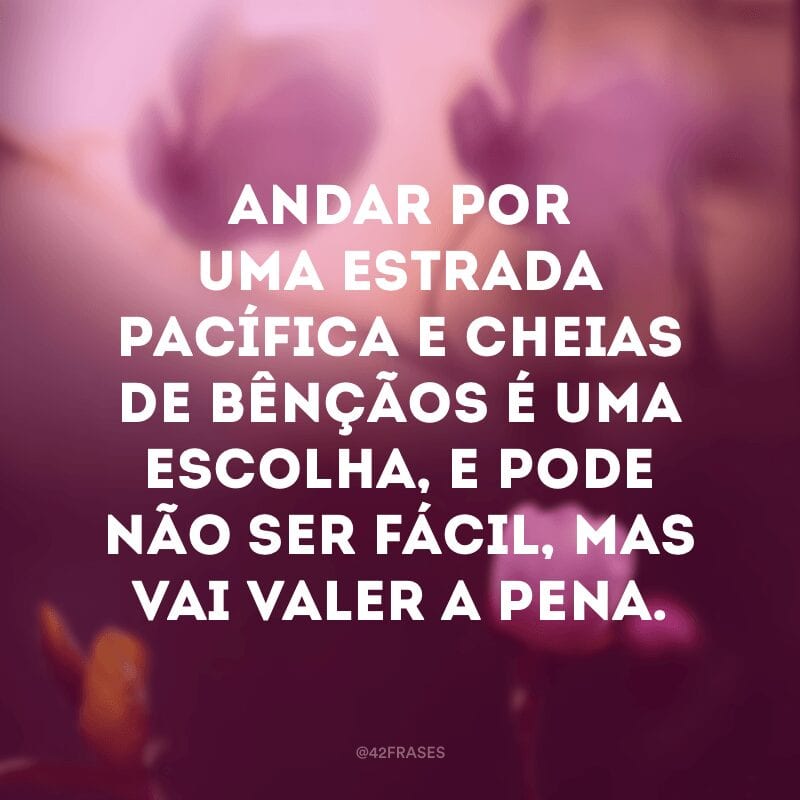 Andar por uma estrada pacífica e cheias de bênçãos é uma escolha, e pode não ser fácil, mas vai valer a pena.