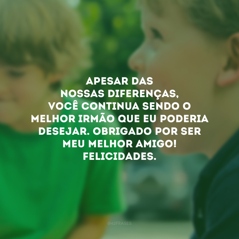 Apesar das nossas diferenças, você continua sendo o melhor irmão que eu poderia desejar. Obrigado por ser meu melhor amigo! Felicidades.