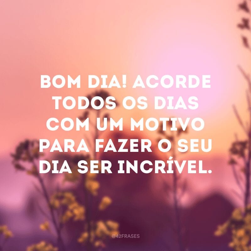 Bom dia! Acorde todos os dias com um motivo para fazer o seu dia ser incrível.