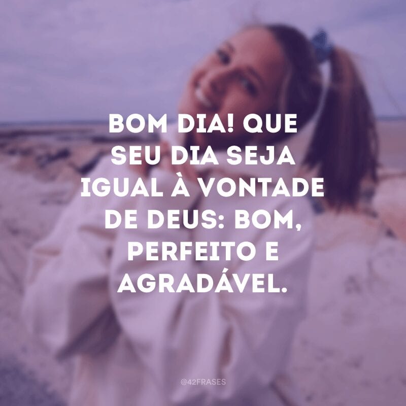 Bom dia! Que seu dia seja igual à vontade de Deus: bom, perfeito e agradável.