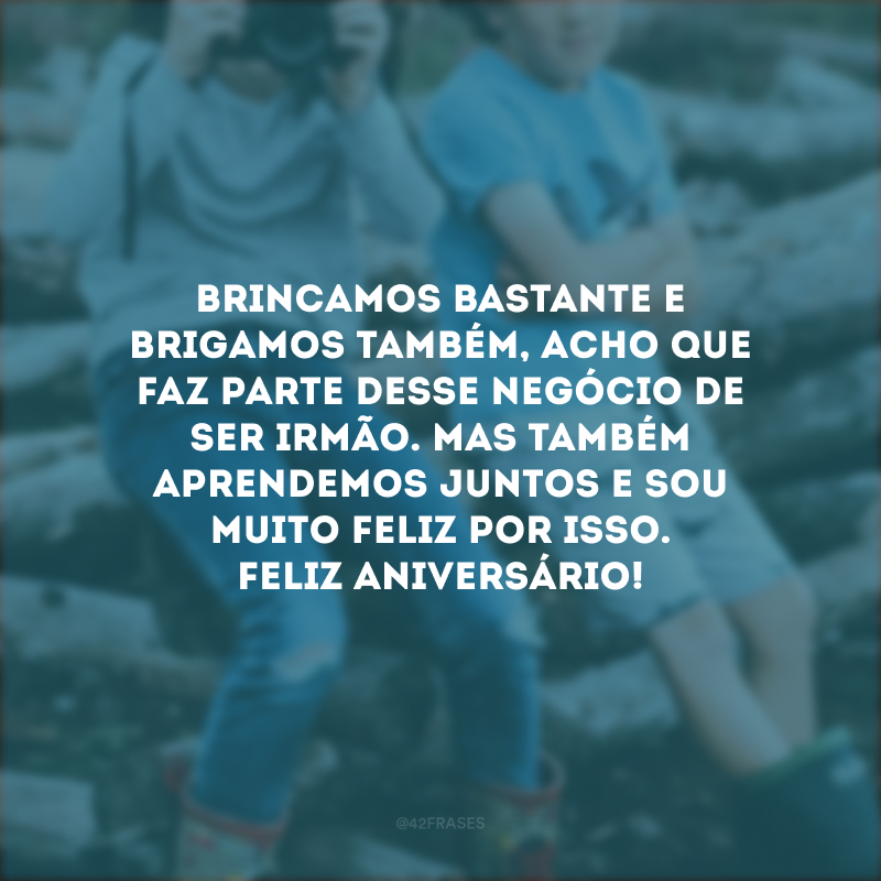 Brincamos bastante e brigamos também, acho que faz parte desse negócio de ser irmão. Mas também aprendemos juntos e sou muito feliz por isso. Feliz aniversário!