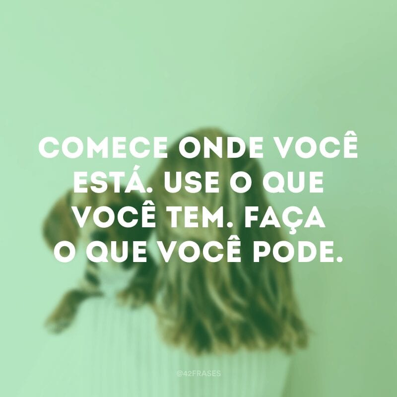 Comece onde você está. Use o que você tem. Faça o que você pode.