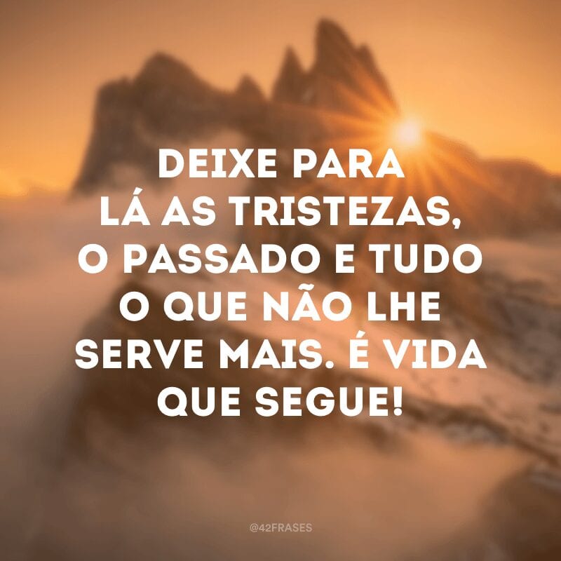 Deixe para lá as tristezas, o passado e tudo o que não lhe serve mais. É vida que segue!