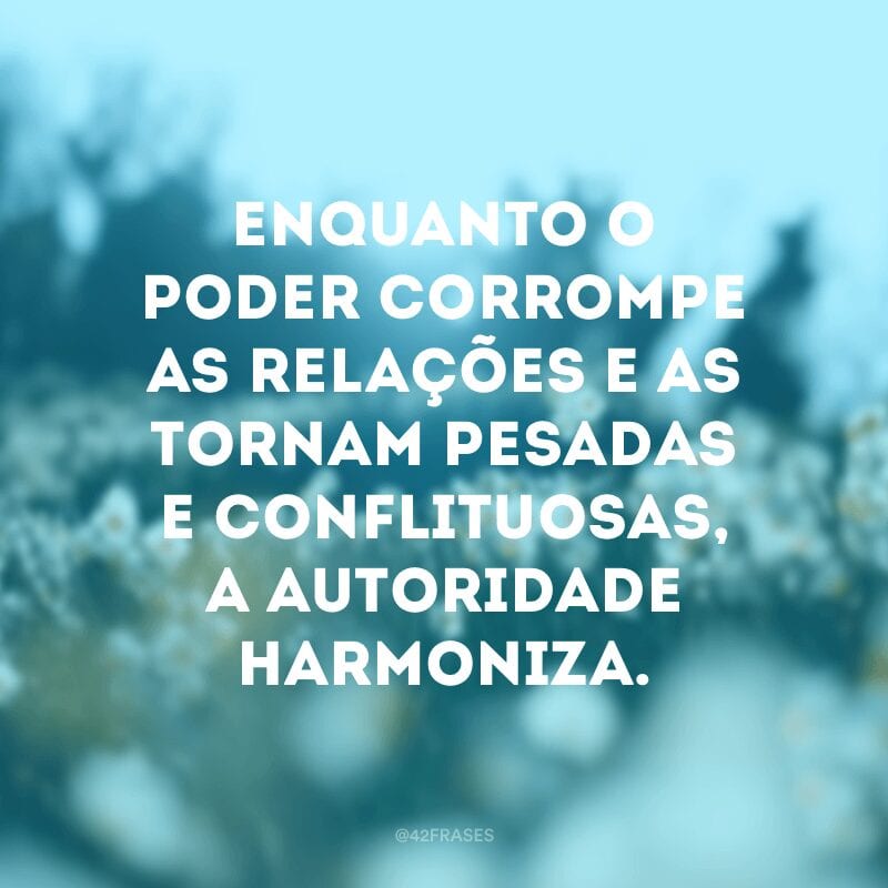 Enquanto o poder corrompe as relações e as tornam pesadas e conflituosas, a autoridade harmoniza.