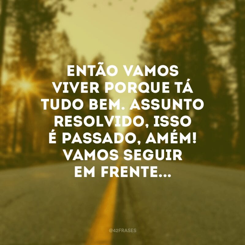 Então vamos viver porque tá tudo bem. Assunto resolvido, isso é passado, amém! Vamos seguir em frente...