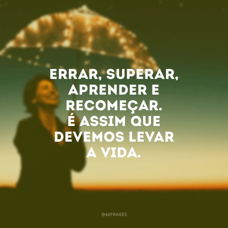 Errar, superar, aprender e recomeçar. É assim que devemos levar a vida.