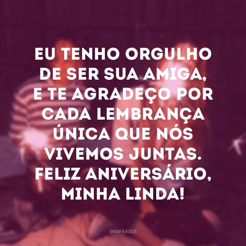 Eu tenho orgulho de ser sua amiga, e te agradeço por cada lembrança única que nós vivemos juntas. Feliz aniversário, minha linda!