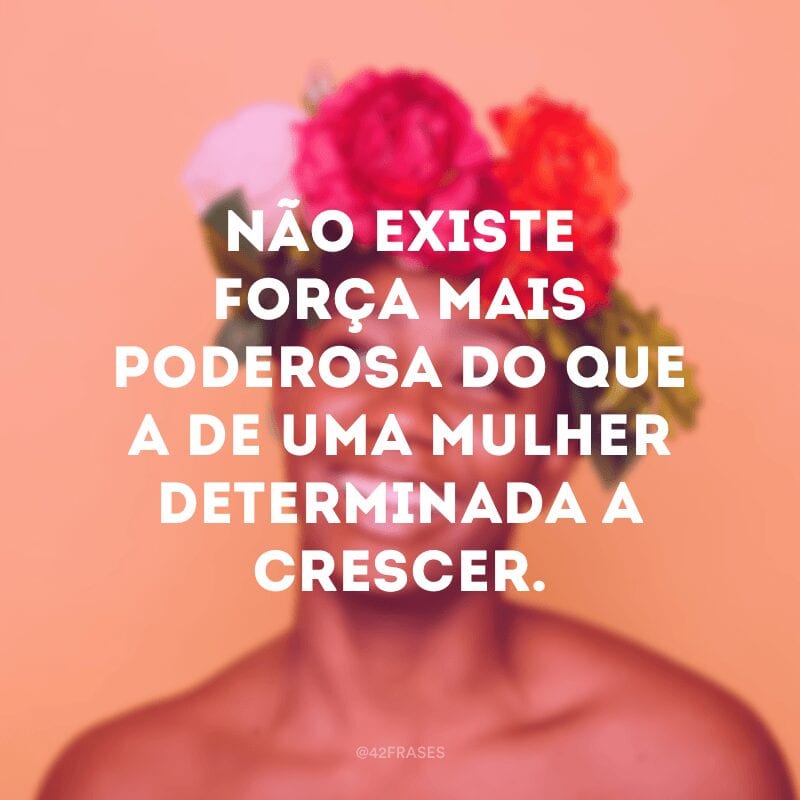 Não existe força mais poderosa do que a de uma mulher determinada a crescer.