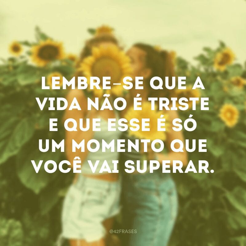 Lembre-se que a vida não é triste e que esse é só um momento que você vai superar.