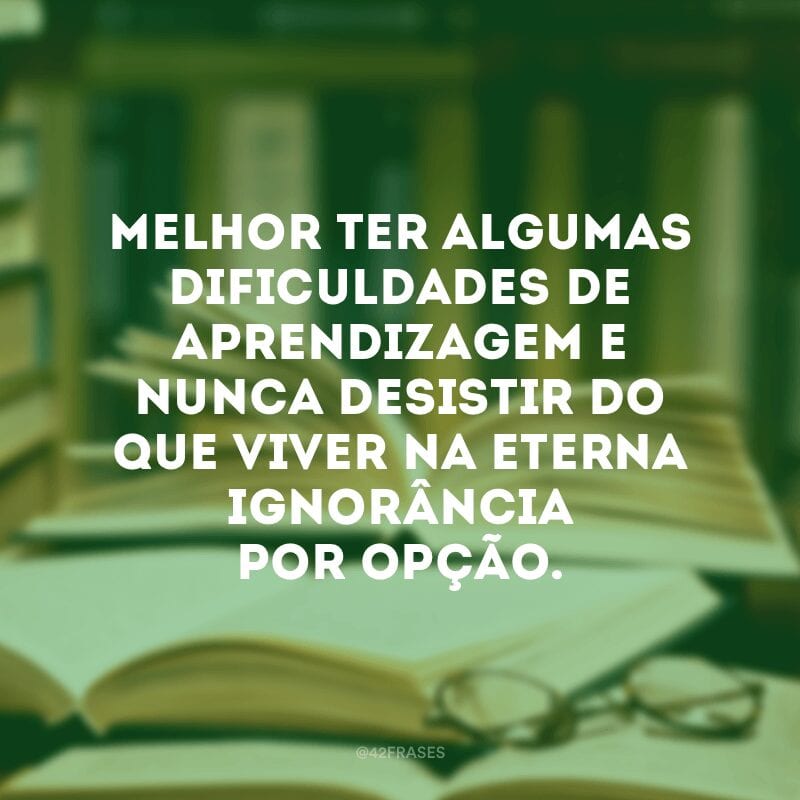 Melhor ter algumas dificuldades de aprendizagem e nunca desistir do que viver na eterna ignorância por opção.