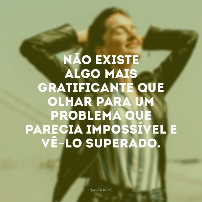 Não existe algo mais gratificante que olhar para um problema que parecia impossível e vê-lo superado.