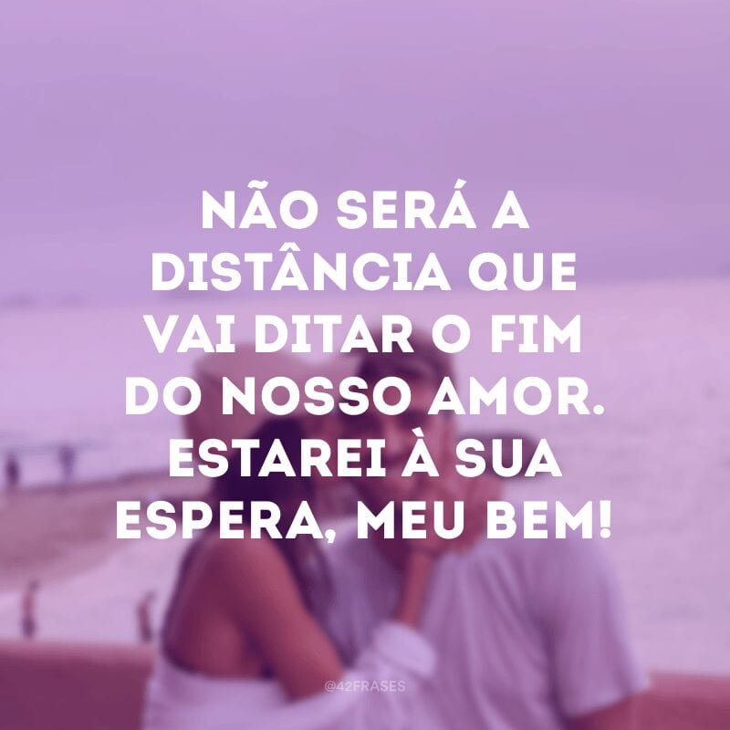 Não será a distância que vai ditar o fim do nosso amor. Estarei à sua espera, meu bem!