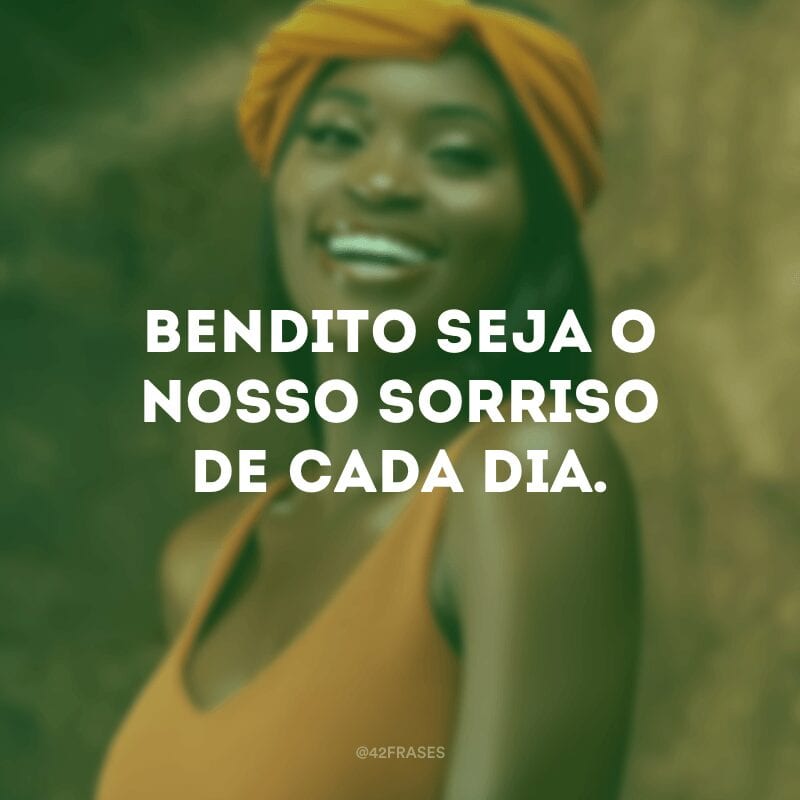 Bendito seja o nosso sorriso de cada dia.