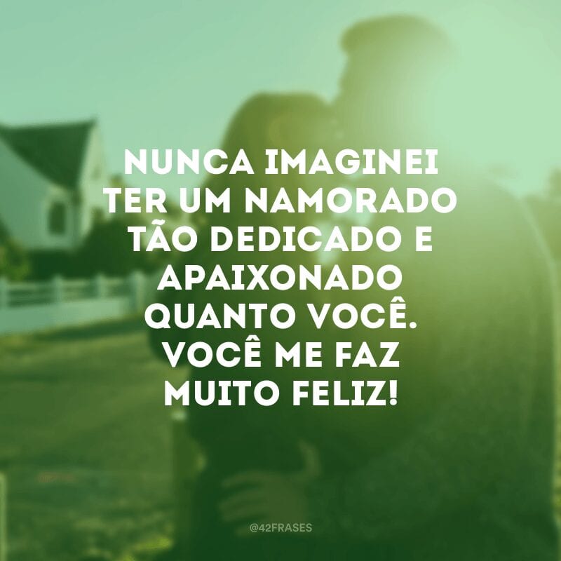 Nunca imaginei ter um namorado tão dedicado e apaixonado quanto você. Você me faz muito feliz!