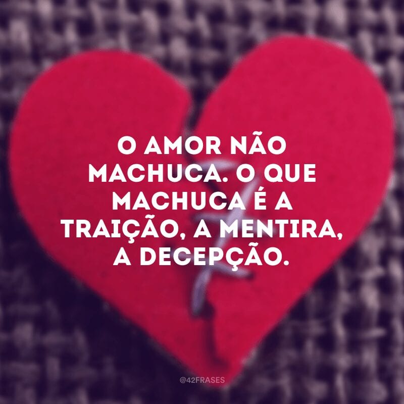 O amor não machuca. O que machuca é a traição, a mentira, a decepção.