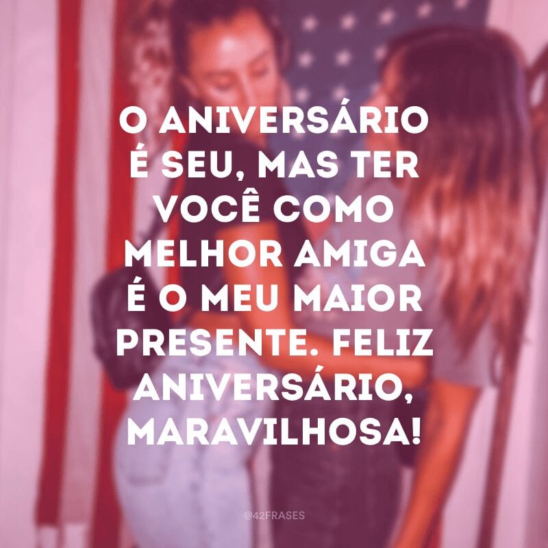 O aniversário é seu, mas ter você como melhor amiga é o meu maior presente. Feliz aniversário, maravilhosa!