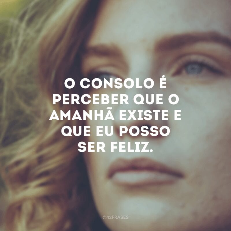 O consolo é perceber que o amanhã existe e que eu posso ser feliz.