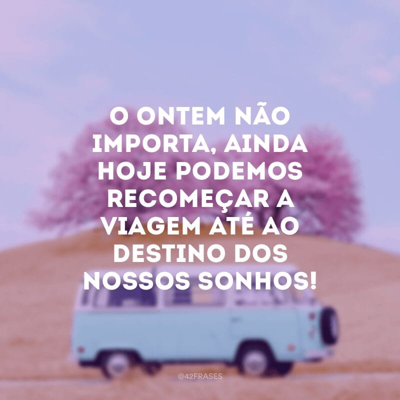 O ontem não importa, ainda hoje podemos recomeçar a viagem até ao destino dos nossos sonhos!