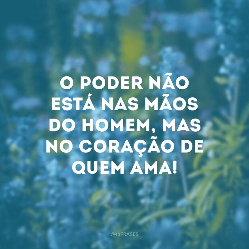 O poder não está nas mãos do homem, mas no coração de quem ama!