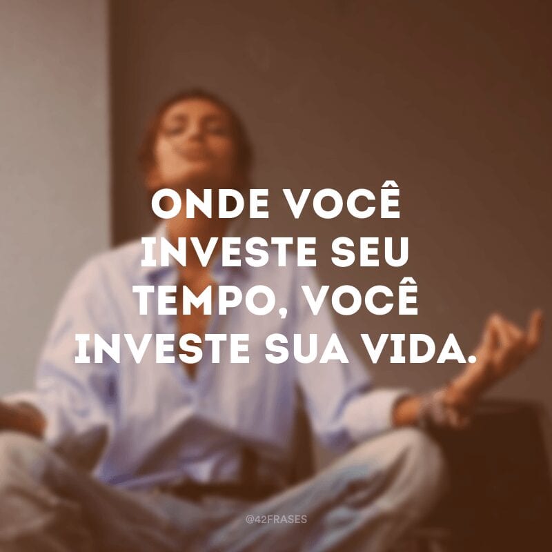 Onde você investe seu tempo, você investe sua vida.