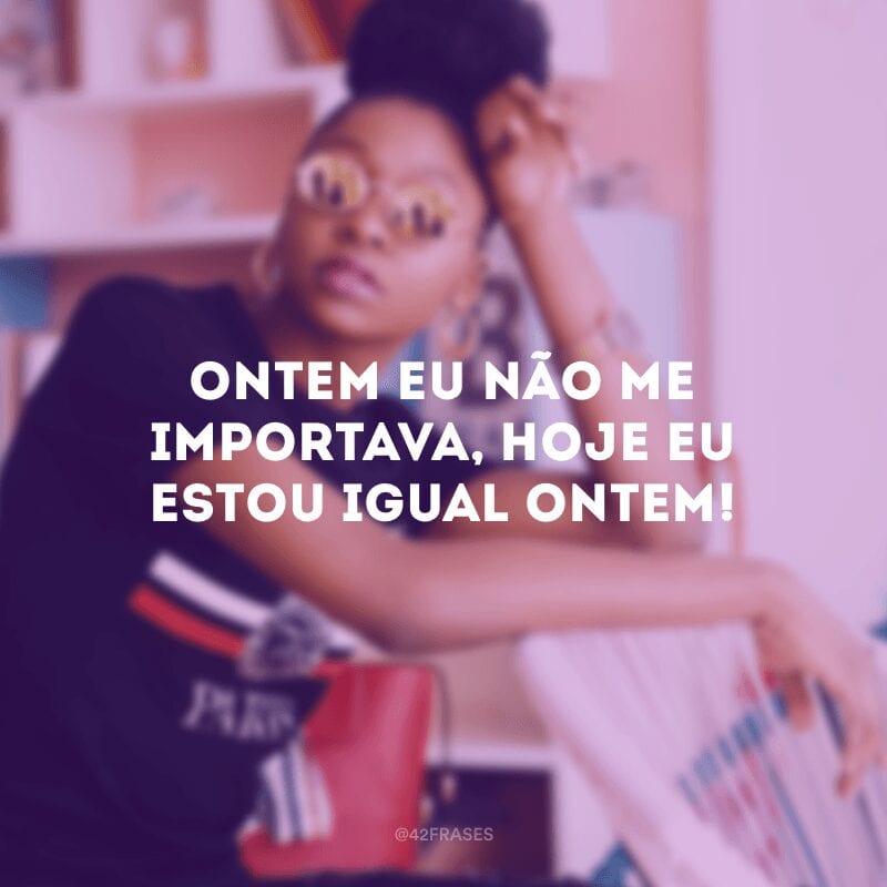 Ontem eu não me importava, hoje eu estou igual ontem!