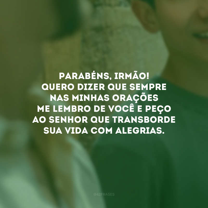 Parabéns, irmão! Quero dizer que sempre nas minhas orações me lembro de você e peço ao Senhor que transborde sua vida com alegrias.