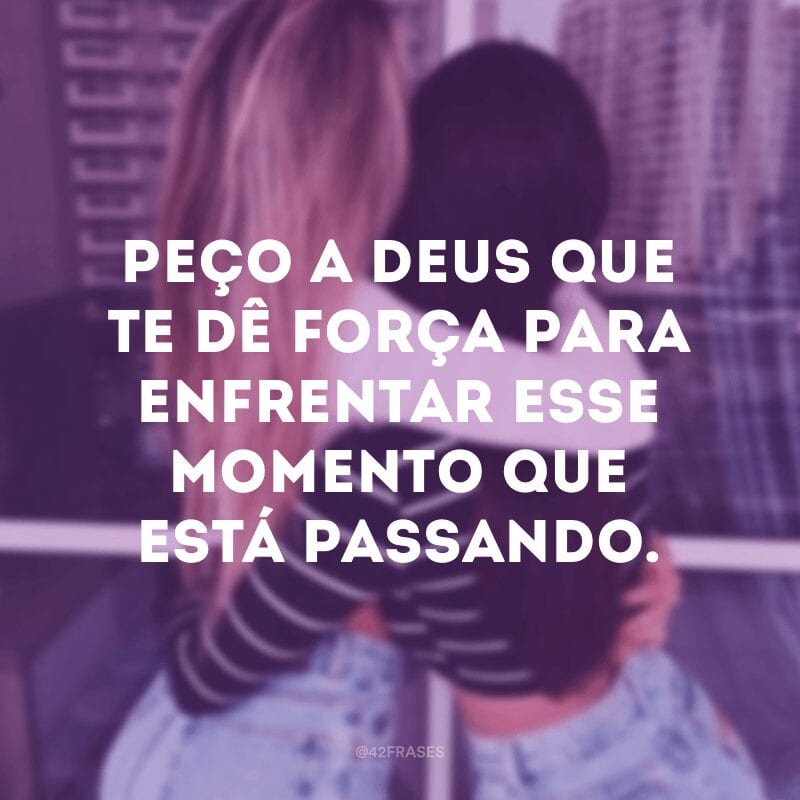 Peço a Deus que te dê força para enfrentar esse momento que está passando.