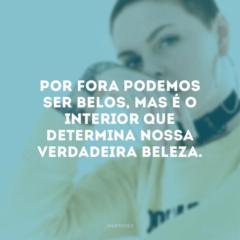 Por fora podemos ser belos, mas é o interior que determina nossa verdadeira beleza.