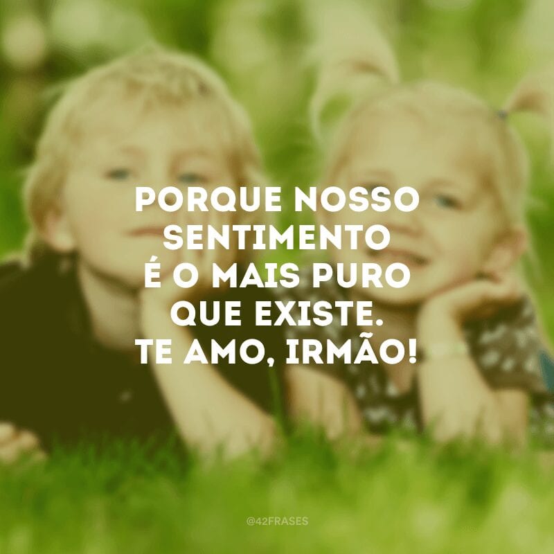 Porque nosso sentimento é o mais puro que existe. Te amo, irmão!