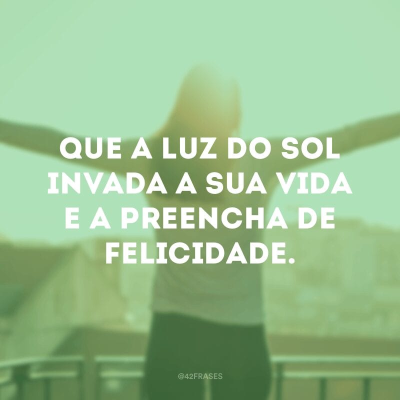 Que a luz do sol invada a sua vida e a preencha de felicidade.