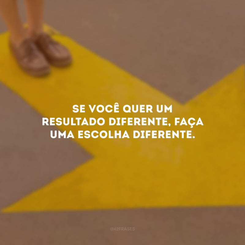 Se você quer um resultado diferente, faça uma escolha diferente.