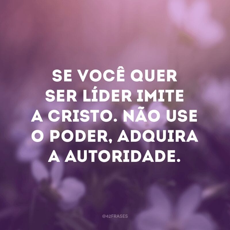 Se você quer ser líder imite a Cristo. Não use o poder, adquira a autoridade.