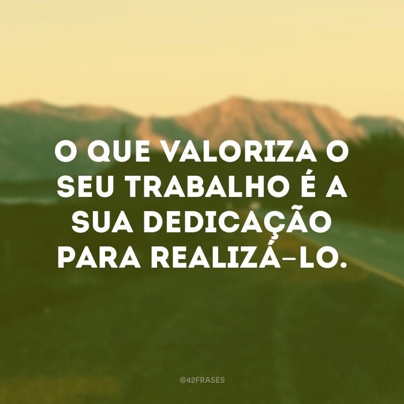 O que valoriza o seu trabalho é a sua dedicação para realizá-lo.