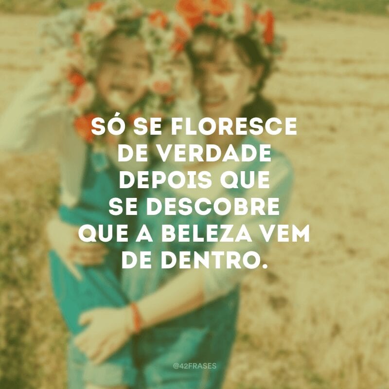 Só se floresce de verdade depois que se descobre que a beleza vem de dentro.