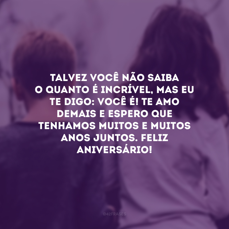 Talvez você não saiba o quanto é incrível, mas eu te digo: você é! Te amo demais e espero que tenhamos muitos e muitos anos juntos. Feliz aniversário!