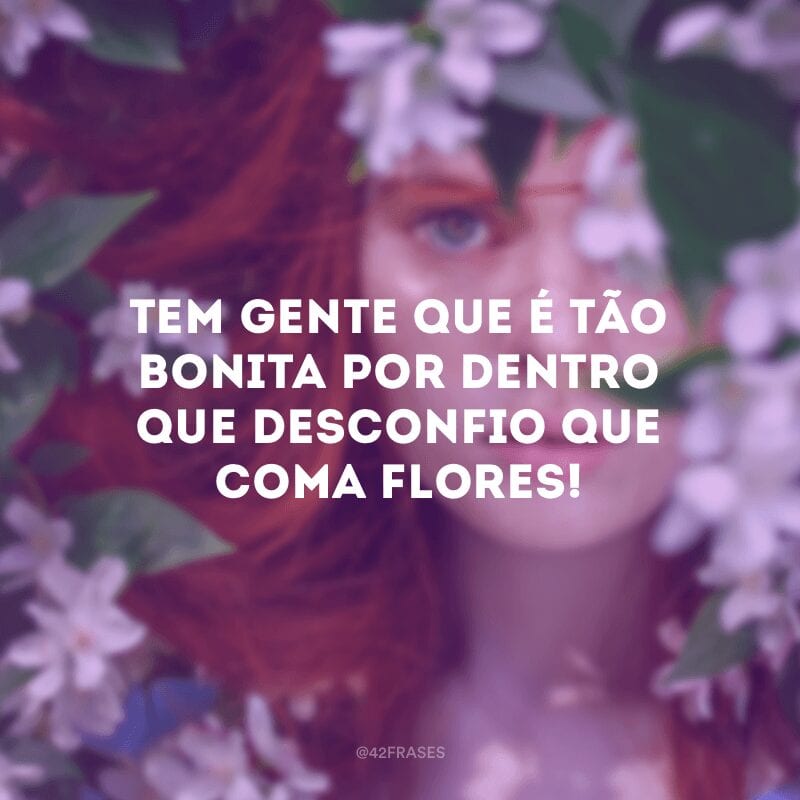 Tem gente que é tão bonita por dentro que desconfio que coma flores!