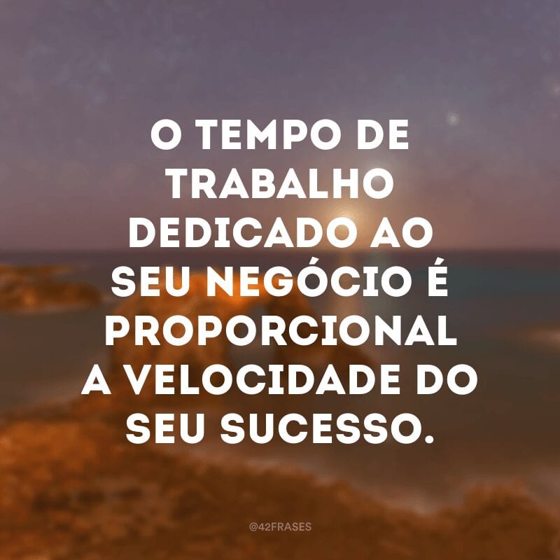 O tempo de trabalho dedicado ao seu negócio é proporcional a velocidade do seu sucesso.