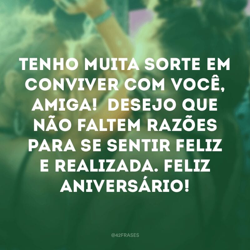 Tenho muita sorte em conviver com você, amiga!  Desejo que não faltem razões para se sentir feliz e realizada. Feliz aniversário!