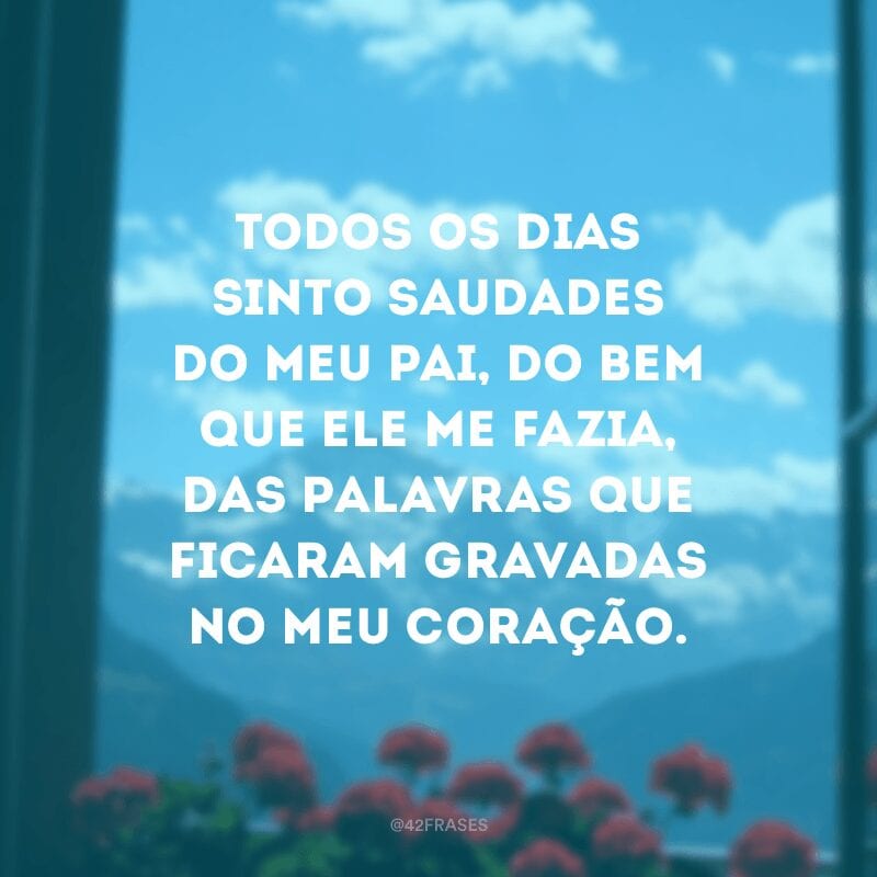 Todos os dias sinto saudades do meu pai, do bem que ele me fazia, das palavras que ficaram gravadas no meu coração.