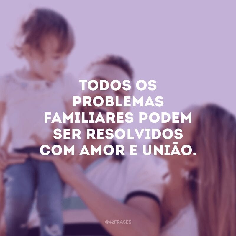 Todos os problemas familiares podem ser resolvidos com amor e união.