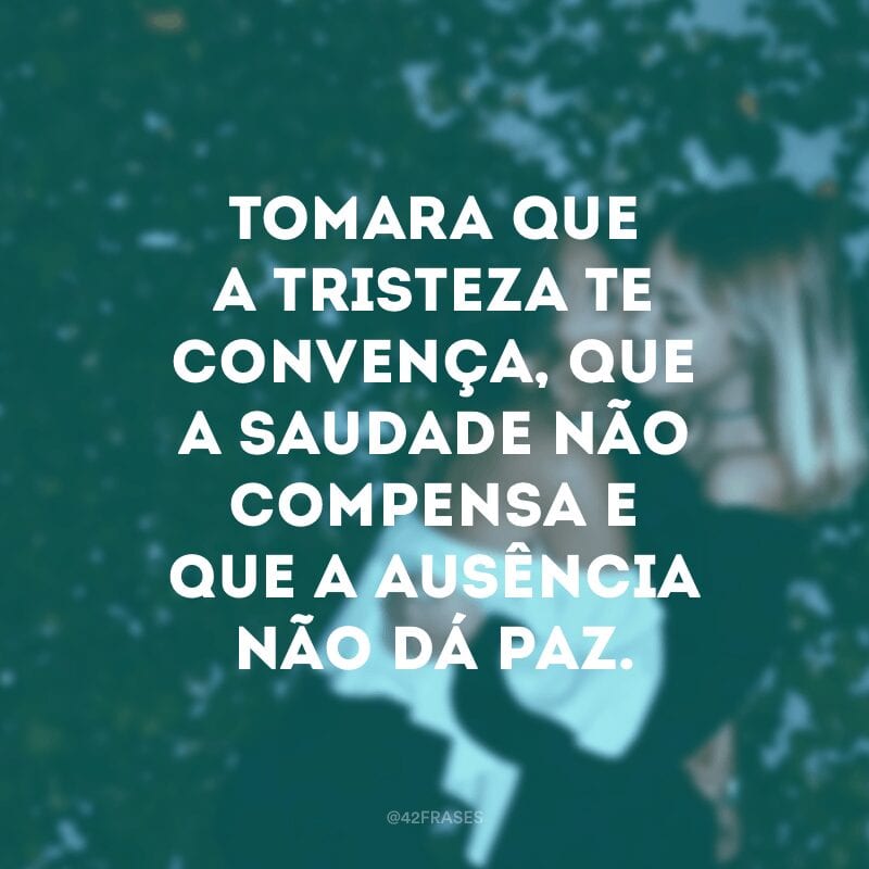 Tomara que a tristeza te convença, que a saudade não compensa e que a ausência não dá paz.