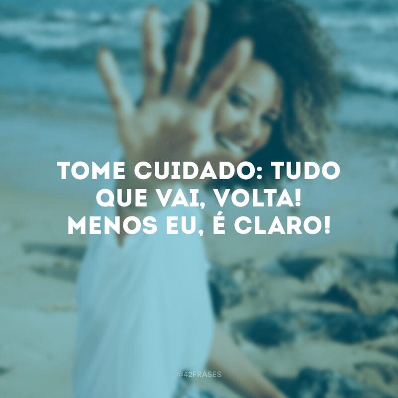 Tome cuidado: tudo que vai, volta! Menos eu, é claro!