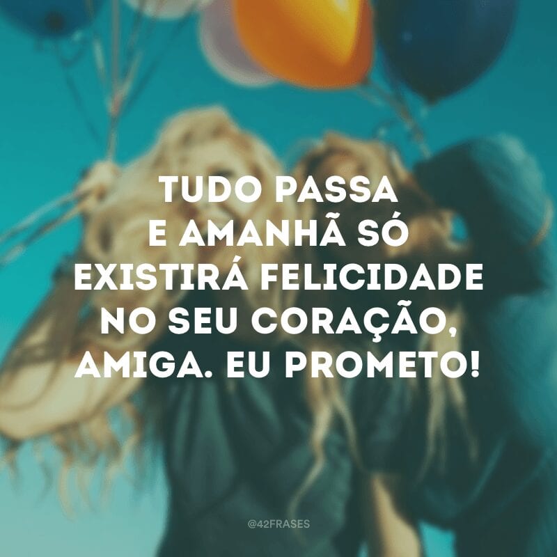 Tudo passa e amanhã só existirá felicidade no seu coração, amiga. Eu prometo!