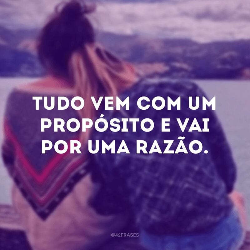 Tudo vem com um propósito e vai por uma razão.