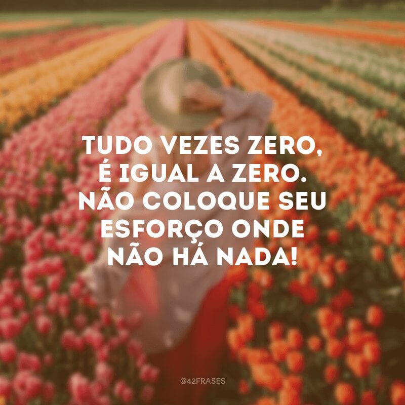 Tudo vezes zero, é igual a zero. Não coloque seu esforço onde não há nada!