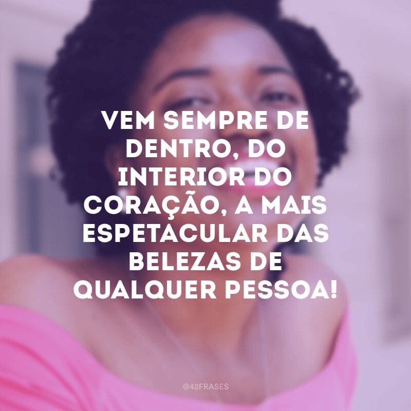 Vem sempre de dentro, do interior do coração, a mais espetacular das belezas de qualquer pessoa!