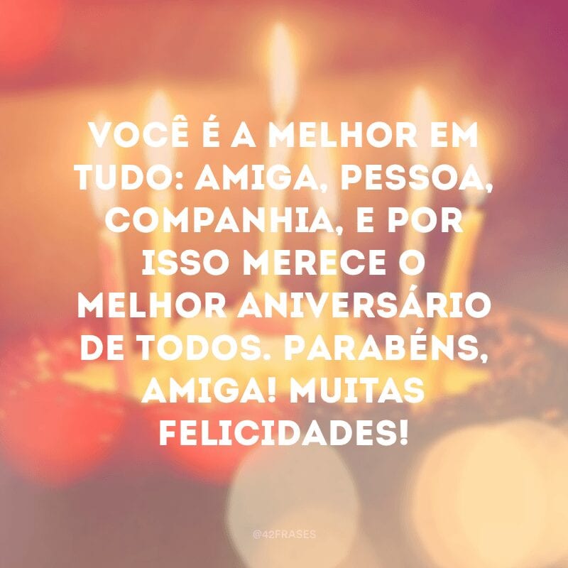 Você é a melhor em tudo: amiga, pessoa, companhia, e por isso merece o melhor aniversário de todos. Parabéns, amiga! Muitas felicidades!