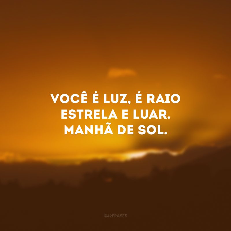 Você é luz, é raio estrela e luar. Manhã de sol.